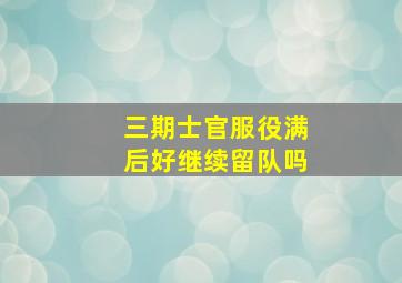 三期士官服役满后好继续留队吗