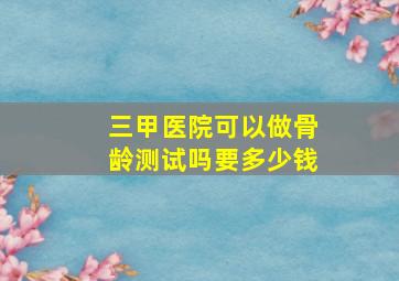 三甲医院可以做骨龄测试吗要多少钱