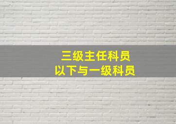 三级主任科员以下与一级科员