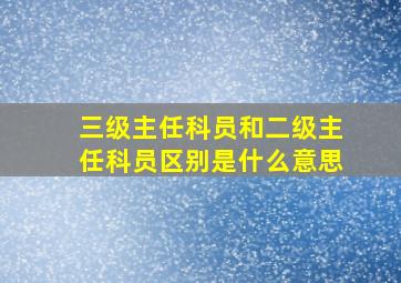 三级主任科员和二级主任科员区别是什么意思