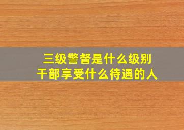 三级警督是什么级别干部享受什么待遇的人