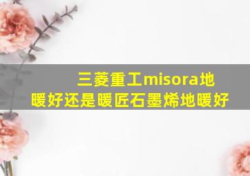 三菱重工misora地暖好还是暖匠石墨烯地暖好