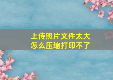 上传照片文件太大怎么压缩打印不了