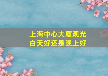 上海中心大厦观光白天好还是晚上好