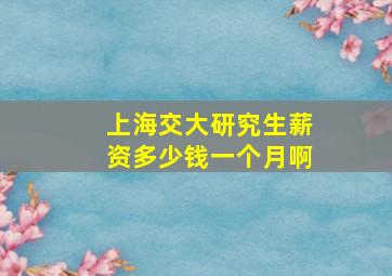 上海交大研究生薪资多少钱一个月啊