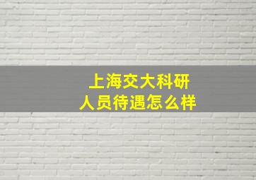 上海交大科研人员待遇怎么样