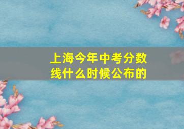 上海今年中考分数线什么时候公布的