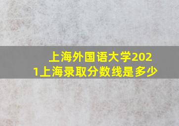 上海外国语大学2021上海录取分数线是多少