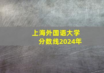 上海外国语大学分数线2024年