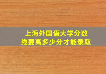 上海外国语大学分数线要高多少分才能录取