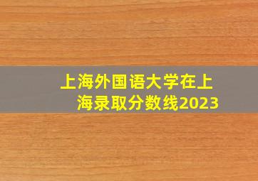 上海外国语大学在上海录取分数线2023