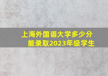 上海外国语大学多少分能录取2023年级学生