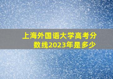 上海外国语大学高考分数线2023年是多少