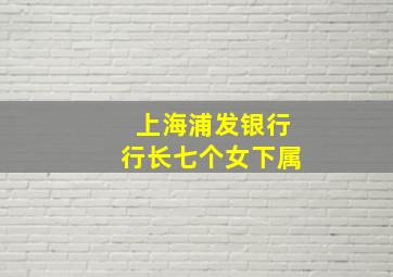 上海浦发银行行长七个女下属