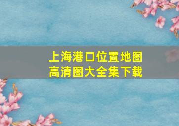 上海港口位置地图高清图大全集下载