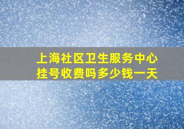 上海社区卫生服务中心挂号收费吗多少钱一天