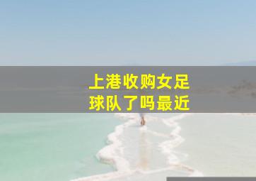 上港收购女足球队了吗最近