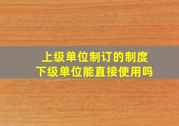 上级单位制订的制度下级单位能直接使用吗