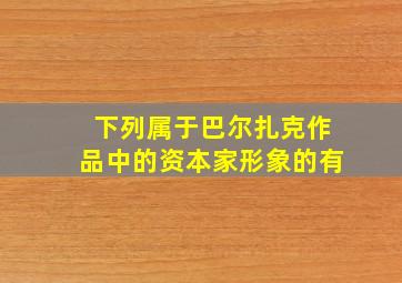 下列属于巴尔扎克作品中的资本家形象的有