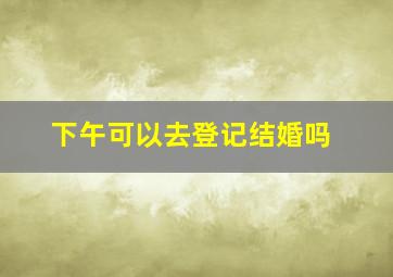 下午可以去登记结婚吗