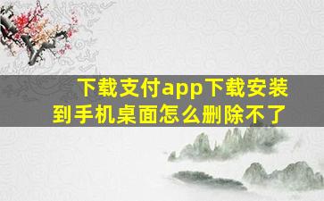 下载支付app下载安装到手机桌面怎么删除不了