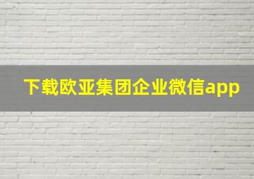 下载欧亚集团企业微信app