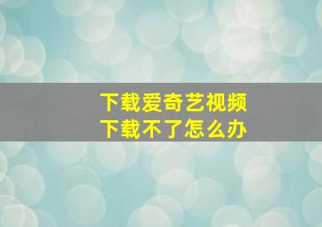 下载爱奇艺视频下载不了怎么办