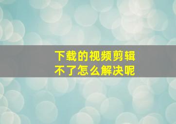 下载的视频剪辑不了怎么解决呢