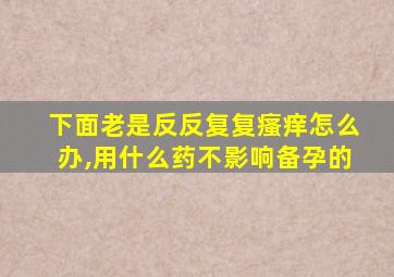 下面老是反反复复瘙痒怎么办,用什么药不影响备孕的