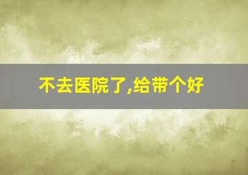 不去医院了,给带个好