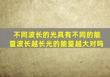 不同波长的光具有不同的能量波长越长光的能量越大对吗