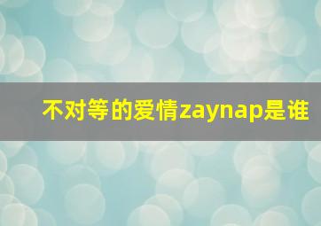 不对等的爱情zaynap是谁