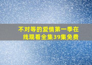 不对等的爱情第一季在线观看全集39集免费