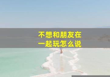 不想和朋友在一起玩怎么说