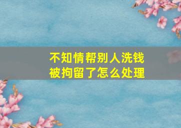 不知情帮别人洗钱被拘留了怎么处理