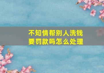 不知情帮别人洗钱要罚款吗怎么处理