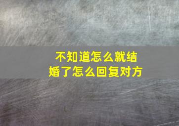 不知道怎么就结婚了怎么回复对方