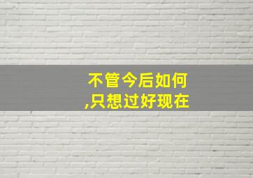 不管今后如何,只想过好现在