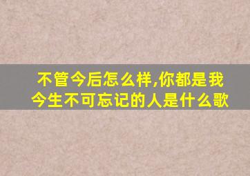 不管今后怎么样,你都是我今生不可忘记的人是什么歌