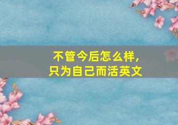 不管今后怎么样,只为自己而活英文