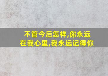 不管今后怎样,你永远在我心里,我永远记得你