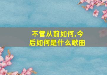 不管从前如何,今后如何是什么歌曲