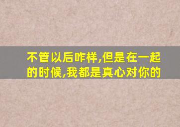 不管以后咋样,但是在一起的时候,我都是真心对你的