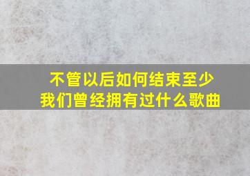 不管以后如何结束至少我们曾经拥有过什么歌曲