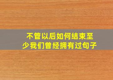 不管以后如何结束至少我们曾经拥有过句子