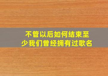 不管以后如何结束至少我们曾经拥有过歌名