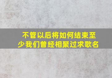 不管以后将如何结束至少我们曾经相聚过求歌名