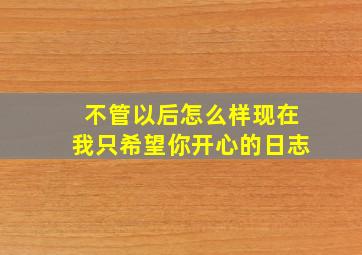 不管以后怎么样现在我只希望你开心的日志