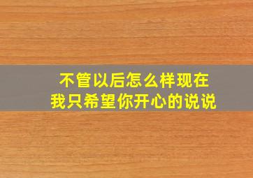 不管以后怎么样现在我只希望你开心的说说