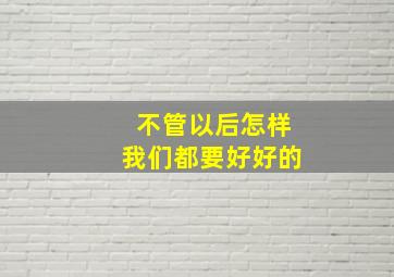 不管以后怎样我们都要好好的